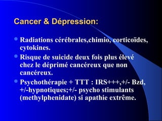 Cancer & Dépression:

 Radiations   cérébrales,chimio, corticoïdes,
  cytokines.
 Risque de suicide deux fois plus élevé
  chez le déprimé cancéreux que non
  cancéreux.
 Psychothérapie + TTT : IRS+++,+/- Bzd,
  +/-hypnotiques;+/- psycho stimulants
  (methylphenidate) si apathie extrême.
 
