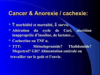 Cancer & Anorexie / cachexie:
⇑  morbidité et mortalité, ⇓ survie.
 Altération du cycle de Cori, sécrétion
  inappropriée d’insuline, de lactates…
 Cachectine ou TNF α.
 TTT:          Métoclopramide?      Thalidomide?
  Megestrol? GH? Alimentation entérale ou
 travailler sur le goût et l’envie.
 
