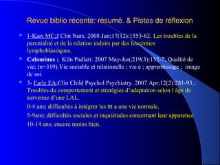 Revue biblio récente: résumé. & Pistes de réflexion
 1-Kars MC;J Clin Nurs. 2008 Jun;17(12):1553-62. Les troubles de la
  parentalité et de la relation induits par des leucémies
  lymphoblastiques.
 Calaminus ; Kiln Padiatr. 2007 May-Jun;219(3):152-7; Qualité de
  vie; (n=319).Vie sociable et relationelle ; vie e ; apprentissage ; image
  de soi.
 3- Earle EA;Clin Child Psychol Psychiatry. 2007 Apr;12(2):281-93.;
  Troubles du comportement et stratégies d’adaptation selon l âge de
  survenue d’une LAL.
  0-4 ans; difficultés à intégrer les ttt a une vie normale.
  5-9ans; difficultés sociales et inquiétudes concernant leur apparence
  10-14 ans; encore moins bien.
 