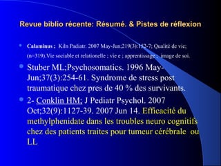 Revue biblio récente: Résumé. & Pistes de réflexion

   Calaminus ; Kiln Padiatr. 2007 May-Jun;219(3):152-7; Qualité de vie;
    (n=319).Vie sociable et relationelle ; vie e ; apprentissage ; image de soi.

 Stuber ML;Psychosomatics. 1996 May-
  Jun;37(3):254-61. Syndrome de stress post
  traumatique chez pres de 40 % des survivants.
 2- Conklin HM; J Pediatr Psychol. 2007
  Oct;32(9):1127-39. 2007 Jun 14. Efficacité du
  methylphenidate dans les troubles neuro cognitifs
  chez des patients traites pour tumeur cérébrale ou
  LL
 