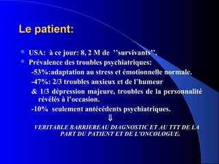 Le patient:
   USA: à ce jour: 8, 2 M de ’’survivants’’.
   Prévalence des troubles psychiatriques:
     -53%:adaptation au stress et émotionnelle normale.
     -47%: 2/3 troubles anxieux et de l’humeur
     & 1/3 dépression majeure, troubles de la personnalité
       révélés à l’occasion.
     -10% seulement antécédents psychiatriques.
                             ⇓
     VERITABLE BARRIEREAU DIAGNOSTIC ET AU TTT DE LA
            PART DU PATIENT ET DE L’ONCOLOGUE.
 