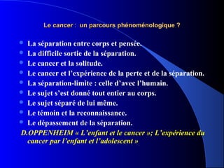 Le cancer : un parcours phénoménologique ?

 La séparation entre corps et pensée.
 La difficile sortie de la séparation.
 Le cancer et la solitude.
 Le cancer et l’expérience de la perte et de la séparation.
 La séparation-limite : celle d’avec l’humain.
 Le sujet s’est donné tout entier au corps.
 Le sujet séparé de lui même.
 Le témoin et la reconnaissance.
 Le dépassement de la séparation.
D.OPPENHEIM « L’enfant et le cancer »; L’expérience du
  cancer par l’enfant et l’adolescent »
 