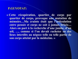 P.GUYOTAT:

« Cette récupération, quartier de corps par
  quartier de corps, provoque une mutation de
  mémoire…Ma crainte était que l’articulation
  entre pensée et corps ne soit à jamais brisée…
  Alors on part à la recherche d’une jambe, d’un
  œil, …, comme si l’on devait racheter en des
  lieux interdits au négoce telle ou telle partie de
  son corps atteint par la médecine. »
 