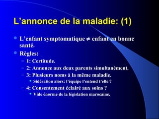 L’annonce de la maladie: (1)
 L’enfant    symptomatique ≠ enfant en bonne
  santé.
 Règles:
  – 1: Certitude.
  – 2: Annonce aux deux parents simultanément.
  – 3: Plusieurs noms à la même maladie.
        Sidération alors: l’équipe l’entend t’elle ?
  – 4: Consentement éclairé aux soins ?
        Vide énorme de la législation marocaine.
 