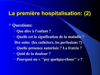 La première hospitalisation: (2)
 Questions:
  – Que dire à l’enfant ?
  – Quelle est la signification de la maladie ?
   Des soins (les cathéters, les perfusions ?)
  – Quelle présence autorisée ? La fratrie ?
  – Quid de la douleur ?
  – Pourquoi un « ’’psy quelque-chose’’ » ?
 