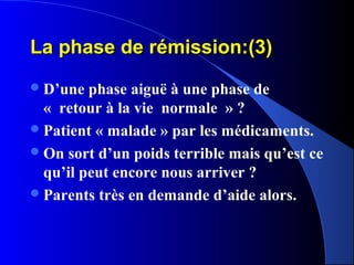 La phase de rémission:(3)
 D’une  phase aiguë à une phase de
  « retour à la vie normale » ?
 Patient « malade » par les médicaments.
 On sort d’un poids terrible mais qu’est ce
  qu’il peut encore nous arriver ?
 Parents très en demande d’aide alors.
 