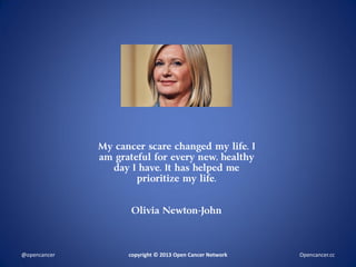 My cancer scare changed my life. I
am grateful for every new, healthy
day I have. It has helped me
prioritize my life.
Olivia Newton-John
copyright © 2013 Open Cancer Network@opencancer Opencancer.cc
 