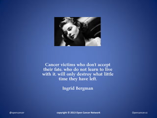 Cancer victims who don’t accept
their fate, who do not learn to live
with it, will only destroy what little
time they have left.
Ingrid Bergman
copyright © 2013 Open Cancer Network@opencancer Opencancer.cc
 