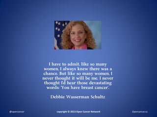 I have to admit, like so many
women, I always knew there was a
chance. But like so many women, I
never thought it will be me. I never
thought I’d hear those devastating
words: ‘You have breast cancer’.
Debbie Wasserman Schultz
copyright © 2013 Open Cancer Network@opencancer Opencancer.cc
 