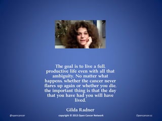 The goal is to live a full,
productive life even with all that
ambiguity. No matter what
happens, whether the cancer never
flares up again or whether you die,
the important thing is that the day
that you have had you will have
lived.
Gilda Radner
copyright © 2013 Open Cancer Network@opencancer Opencancer.cc
 