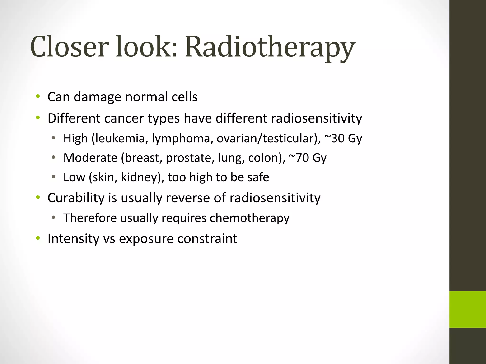 Closer look: Radiotherapy
• Can damage normal cells
• Different cancer types have different radiosensitivity
• High (leukemia, lymphoma, ovarian/testicular), ~30 Gy
• Moderate (breast, prostate, lung, colon), ~70 Gy
• Low (skin, kidney), too high to be safe
• Curability is usually reverse of radiosensitivity
• Therefore usually requires chemotherapy
• Intensity vs exposure constraint
 