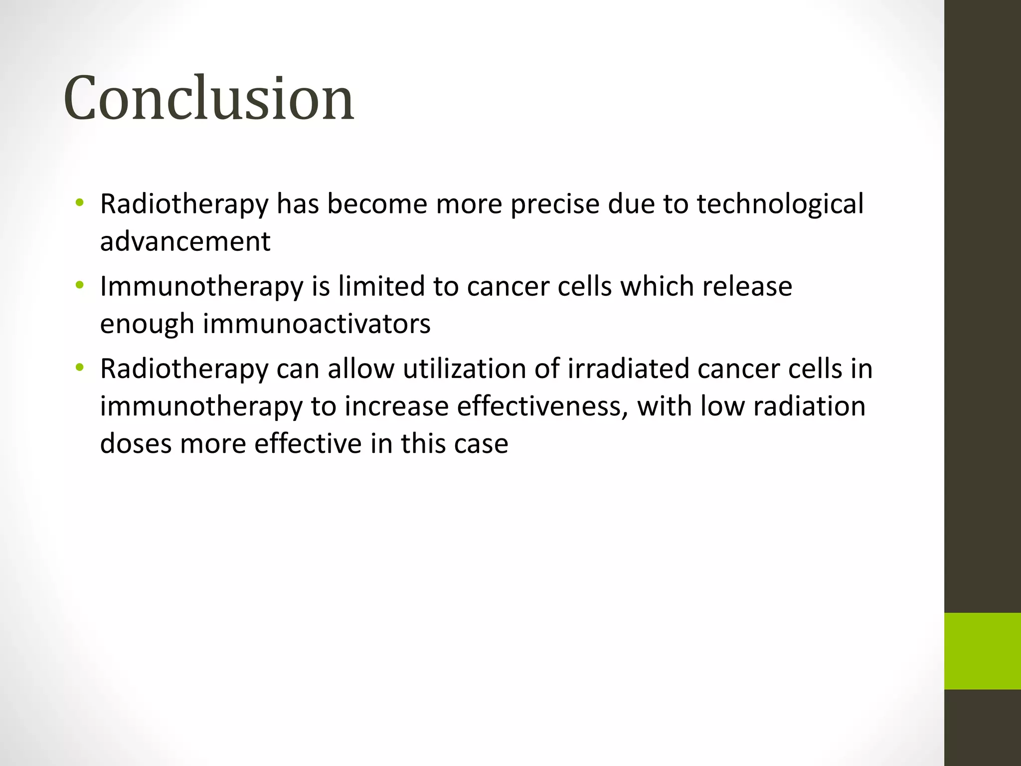 Conclusion
• Radiotherapy has become more precise due to technological
advancement
• Immunotherapy is limited to cancer cells which release
enough immunoactivators
• Radiotherapy can allow utilization of irradiated cancer cells in
immunotherapy to increase effectiveness, with low radiation
doses more effective in this case
 