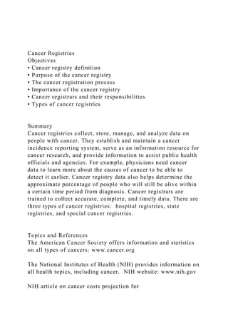 Cancer Registries
Objectives
• Cancer registry definition
• Purpose of the cancer registry
• The cancer registration process
• Importance of the cancer registry
• Cancer registrars and their responsibilities
• Types of cancer registries
Summary
Cancer registries collect, store, manage, and analyze data on
people with cancer. They establish and maintain a cancer
incidence reporting system, serve as an information resource for
cancer research, and provide information to assist public health
officials and agencies. For example, physicians need cancer
data to learn more about the causes of cancer to be able to
detect it earlier. Cancer registry data also helps determine the
approximate percentage of people who will still be alive within
a certain time period from diagnosis. Cancer registrars are
trained to collect accurate, complete, and timely data. There are
three types of cancer registries: hospital registries, state
registries, and special cancer registries.
Topics and References
The American Cancer Society offers information and statistics
on all types of cancers: www.cancer.org
The National Institutes of Health (NIH) provides information on
all health topics, including cancer. NIH website: www.nih.gov
NIH article on cancer costs projection for
 