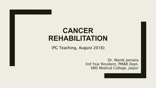 CANCER
REHABILITATION
Dr. Manik Jamatia
3rd Year Resident, PM&R Dept.
SMS Medical College, Jaipur
(PG Teaching, August 2016)
 