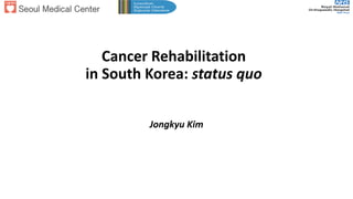 Cancer Rehabilitation
in South Korea: status quo
Jongkyu Kim
 
