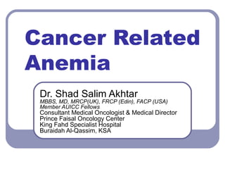 Cancer Related
Anemia
Dr. Shad Salim Akhtar
MBBS, MD, MRCP(UK), FRCP (Edin), FACP (USA)
Member AUICC Fellows
Consultant Medical Oncologist & Medical Director
Prince Faisal Oncology Center
King Fahd Specialist Hospital
Buraidah Al-Qassim, KSA
 