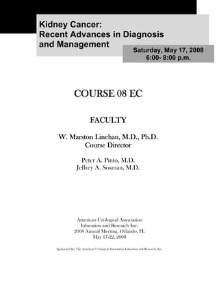 Kidney Cancer:
Recent Advances in Diagnosis
and Management
                                                           Saturday, May 17, 2008
                                                               6:00- 8:00 p.m.




               COURSE 08 EC

                           FACULTY

    W. Marston Linehan, M.D., Ph.D.
            Course Director

                   Peter A. Pinto, M.D.
                 Jeffrey A. Sosman, M.D.




                American Urological Association
                  Education and Research Inc.
               2008 Annual Meeting, Orlando, FL
                       May 17-22, 2008

   Sponsored by: The American Urological Association Education and Research, Inc.
 