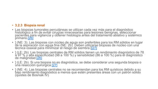 • 3.2.3 Biopsia renal
• Las biopsias tumorales percutáneas se utilizan cada vez más para el diagnóstico
histológico a fin de evitar cirugías innecesarias para lesiones benignas, seleccionar
pacientes para vigilancia y obtener histología antes del tratamiento ablativo y sistémico
primario.[26]
• ] (NE: 3). Las biopsias con núcleo de aguja son preferibles para los RM sólidos en lugar
de la aspiración con aguja fina (NE: 2b). Deben utilizarse biopsias de núcleo con una
técnica coaxial para minimizar el riesgo de siembra [[27]
• ] (LE: 2b). Las biopsias centrales de RM sólidos tienen un rendimiento diagnóstico de 78
a 97 % y alta especificidad (98 a 100 %) y sensibilidad (86 a 100 %) para el diagnóstico
de malignidad.[26]
• ] (LE: 2b). Si una biopsia no es diagnóstica, se debe considerar una segunda biopsia o
una resección quirúrgica.[27]
• ] (NE: 4). Las biopsias centrales no se recomiendan para los RM quísticos debido a su
bajo rendimiento diagnóstico a menos que estén presentes áreas con un patrón sólido
(quistes de Bosniak IV)
 