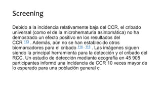 Screening
Debido a la incidencia relativamente baja del CCR, el cribado
universal (como el de la microhematuria asintomática) no ha
demostrado un efecto positivo en los resultados del
CCR 113 . Además, aún no se han establecido otros
biomarcadores para el cribado 114 , 115 . Las imágenes siguen
siendo la principal herramienta para la detección y el cribado del
RCC. Un estudio de detección mediante ecografía en 45 905
participantes informó una incidencia de CCR 10 veces mayor de
lo esperado para una población general c
 