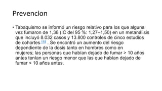 Prevencion
• Tabaquismo se informó un riesgo relativo para los que alguna
vez fumaron de 1,38 (IC del 95 %: 1,27–1,50) en un metanálisis
que incluyó 8.032 casos y 13.800 controles de cinco estudios
de cohortes 118 . Se encontró un aumento del riesgo
dependiente de la dosis tanto en hombres como en
mujeres; las personas que habían dejado de fumar > 10 años
antes tenían un riesgo menor que las que habían dejado de
fumar < 10 años antes.
 