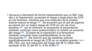 • Fármacos e demostró de forma independiente que un IMC más
alto y la hipertensión aumentan el riesgo a largo plazo de CCR
en los hombres, mientras que una reducción de la presión
arterial reduce el riesgo 124 . Se encontró que el uso de aspirina
se asoció con un mayor riesgo de CCR en uno de cinco
estudios 125 ; por el contrario, la exposición al paracetamol
(también conocido como acetaminofén) no mostró un aumento
del riesgo 126 . El papel de la exposición a la fenacetina
(también conocida como acetofenetidina) no ha sido
concluyente 127 . Se informó que las estatinas reducen
significativamente el riesgo de CCR en un análisis grande ( n =
483 733), con una reducción del riesgo del 48 % (odds ratio
ajustado: 0,52; IC del 95 %: 0,45–0,60) 128.
 