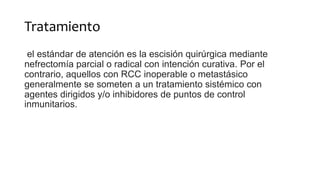 Tratamiento
el estándar de atención es la escisión quirúrgica mediante
nefrectomía parcial o radical con intención curativa. Por el
contrario, aquellos con RCC inoperable o metastásico
generalmente se someten a un tratamiento sistémico con
agentes dirigidos y/o inhibidores de puntos de control
inmunitarios.
 