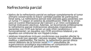 Nefrectomía parcial
• bjetivo de la nefrectomía parcial es extirpar completamente el tumor
primario conservando la mayor cantidad posible de parénquima
renal sano. La nefrectomía parcial está indicada para pacientes con
un tumor T1 (según el sistema de estadificación TNM de la Unión
para el Control Internacional del Cáncer) y un riñón contralateral
normal (indicación electiva). Además, se recomienda enfáticamente
la nefrectomía parcial (indicaciones absolutas imperativas) en
pacientes con CCR que tienen un solo riñón (anatómica o
funcionalmente), en aquellos con CCR sincrónico bilateral y en
aquellos con síndrome de von Hippel-Lindau.
• relativas imperativas incluyen condiciones que pueden afectar la
función renal (por ejemplo, cálculos renales, hipertensión, diabetes
mellitus y pielonefritis). De hecho, la nefrectomía parcial ofrece
menor deterioro de la función renal135-137 yresultados de
supervivencia oncológica equivalentes en comparación con la
nefrectomía radical en pacientes con tumores
 