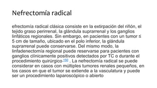 Nefrectomía radical
efrectomía radical clásica consiste en la extirpación del riñón, el
tejido graso perirrenal, la glándula suprarrenal y los ganglios
linfáticos regionales. Sin embargo, en pacientes con un tumor ≤
5 cm de tamaño, ubicado en el polo inferior, la glándula
suprarrenal puede conservarse. Del mismo modo, la
linfadenectomía regional puede reservarse para pacientes con
ganglios clínicamente positivos detectados por TC o durante el
procedimiento quirúrgico 150 . La nefrectomía radical se puede
considerar en casos con múltiples tumores renales pequeños, en
los casos en que el tumor se extiende a la vasculatura y puede
ser un procedimiento laparoscópico o abierto
 