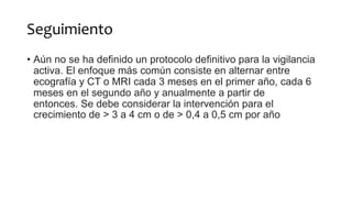 Seguimiento
• Aún no se ha definido un protocolo definitivo para la vigilancia
activa. El enfoque más común consiste en alternar entre
ecografía y CT o MRI cada 3 meses en el primer año, cada 6
meses en el segundo año y anualmente a partir de
entonces. Se debe considerar la intervención para el
crecimiento de > 3 a 4 cm o de > 0,4 ​​a 0,5 cm por año
 