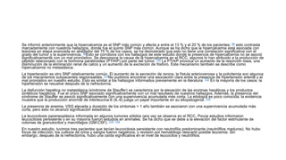 Se informó anteriormente que la hipercalcemia es el SNP más común y afecta a entre el 13 % y el 20 % de los pacientes; [8] esto contrasta
marcadamente con nuestros hallazgos, donde fue el quinto SNP más común. Aunque se ha dicho que la hipercalcemia está asociada con
lesiones en etapa avanzada en alrededor del 75 % de los casos, se ha demostrado que esto no tiene una correlación significativa con el
grado del tumor y la supervivencia. [9]Esto se corrobora con los hallazgos de este estudio donde la presencia de hipercalcemia no se asoció
significativamente con un mal pronóstico. Se desconoce la causa de la hipercalcemia en el RCC; algunos lo han atribuido a la producción de
péptido relacionado con la hormona paratiroidea (PTHrP) por parte del tumor. [10] La PTHrP provoca un aumento de la resorción ósea, una
disminución de la eliminación renal de calcio y un aumento de la excreción de fósforo. Este mecanismo también se describe como
hipercalcemia no metastásica.
La hipertensión es otro SNP relativamente común. El aumento de la secreción de renina, la fístula arteriovenosa y la policitemia son algunos
de los mecanismos subyacentes responsables. [11]No pudimos encontrar una asociación clara entre la presencia de hipertensión arterial y el
mal pronóstico en nuestro estudio. Esto es similar a los hallazgos informados previamente en la literatura. [12] En la mayoría de los casos, la
hipertensión se resuelve después de la nefrectomía.
La disfunción hepática no metastásica (síndrome de Stauffer) se caracteriza por la elevación de las enzimas hepáticas y los productos
sintéticos hepáticos. Fue el único SNP asociado significativamente con un mal resultado de nuestros hallazgos. Además, la presencia del
síndrome de Stauffer se asoció significativamente con una supervivencia acumulada más corta. La etiología es poco conocida; la evidencia
muestra que la producción anormal de interleucina-6 (IL-6) juega un papel importante en su etiopatogenia. [13]
La presencia de anemia, VSG elevada y duración de los síntomas > 1 año también se asociaron con una supervivencia acumulada más
corta, pero esto no alcanzó significación estadística.
La leucocitosis paraneoplásica informada en algunos tumores sólidos rara vez se observa en el RCC. Pocos estudios informaron
leucocitosis persistente y en su mayoría fueron estudios en animales. Se ha dicho que se debe a la elevación del factor estimulante de
colonias de granulocitos y macrófagos (GM-CSF). [14] , [15]
En nuestro estudio, tuvimos tres pacientes que tenían leucocitosis persistente con neutrofilia predominante (neutrófilos maduros). No hubo
focos de infección; los cultivos de orina y sangre fueron negativos; y revisión por hematólogo descartó posible leucemia. Sin
embargo; después de la nefrectomía, hubo una caída significativa en el nivel de leucocitos y neutrófilos.
 
