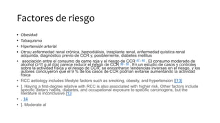 Factores de riesgo
• Obesidad
• Tabaquismo
• Hipertensión arterial
• Otros: enfermedad renal crónica, hemodiálisis, trasplante renal, enfermedad quística renal
adquirida, diagnóstico previo de CCR y, posiblemente, diabetes mellitus
• asociación entre el consumo de carne roja y el riesgo de CCR 47 , 48 . El consumo moderado de
alcohol (≥11 g al día) parece reducir el riesgo de CCR 48 , 49 . En un estudio de casos y controles
sobre la actividad física y el riesgo de CCR, se encontraron tendencias inversas en el riesgo, y los
autores concluyeron que el 9 % de los casos de CCR podrían evitarse aumentando la actividad
física
• RCC aetiology includes lifestyle factors such as smoking, obesity, and hypertension [[13]
• ]. Having a first-degree relative with RCC is also associated with higher risk. Other factors include
specific dietary habits, diabetes, and occupational exposure to specific carcinogens, but the
literature is inconclusive [13
• , 14
• ]. Moderate al
 