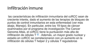 Infiltración inmune
las características de infiltración inmunitaria del ccRCC sean de
creciente interés, dado el aumento de las terapias de bloqueo de
puntos de control inmunitarios en esta enfermedad (ver más
abajo, Manejo). En particular, entre los 19 tipos de cáncer
examinados por el programa de investigación The Cancer
Genome Atlas, el ccRCC tiene la puntuación más alta de
infiltración de células T 87 . Además, un mayor grado nuclear y
estadio en ccRCC se correlacionaron con un aumento en la
infiltración de células T helper 2 y células T reguladoras
 