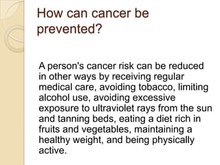 How can cancer be
prevented?

A person's cancer risk can be reduced
in other ways by receiving regular
medical care, avoiding tobacco, limiting
alcohol use, avoiding excessive
exposure to ultraviolet rays from the sun
and tanning beds, eating a diet rich in
fruits and vegetables, maintaining a
healthy weight, and being physically
active.
 