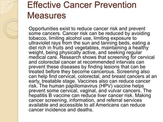 Effective Cancer Prevention
Measures
Opportunities exist to reduce cancer risk and prevent
some cancers. Cancer risk can be reduced by avoiding
tobacco, limiting alcohol use, limiting exposure to
ultraviolet rays from the sun and tanning beds, eating a
diet rich in fruits and vegetables, maintaining a healthy
weight, being physically active, and seeking regular
medical care. Research shows that screening for cervical
and colorectal cancer at recommended intervals can
prevent these diseases by finding lesions that can be
treated before they become cancerous. Screening also
can help find cervical, colorectal, and breast cancers at an
early, treatable stage. Vaccines also can reduce cancer
risk. The human papillomavirus (HPV) vaccine helps
prevent some cervical, vaginal, and vulvar cancers. The
hepatitis B vaccine can reduce liver cancer risk. Making
cancer screening, information, and referral services
available and accessible to all Americans can reduce
cancer incidence and deaths.
 