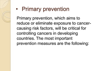 • Primary prevention
Primary prevention, which aims to
reduce or eliminate exposure to cancer-
causing risk factors, will be critical for
controlling cancers in developing
countries. The most important
prevention measures are the following:
 