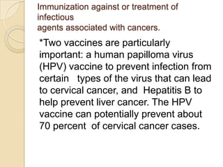 Immunization against or treatment of
infectious
agents associated with cancers.
*Two vaccines are particularly
important: a human papilloma virus
(HPV) vaccine to prevent infection from
certain types of the virus that can lead
to cervical cancer, and Hepatitis B to
help prevent liver cancer. The HPV
vaccine can potentially prevent about
70 percent of cervical cancer cases.
 