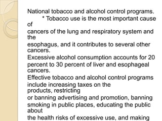 National tobacco and alcohol control programs.
      * Tobacco use is the most important cause
of
cancers of the lung and respiratory system and
the
esophagus, and it contributes to several other
cancers.
Excessive alcohol consumption accounts for 20
percent to 30 percent of liver and esophageal
cancers.
Effective tobacco and alcohol control programs
include increasing taxes on the
products, restricting
or banning advertising and promotion, banning
smoking in public places, educating the public
about
the health risks of excessive use, and making
 