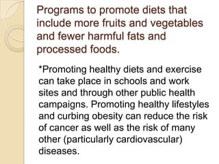 Programs to promote diets that
include more fruits and vegetables
and fewer harmful fats and
processed foods.
*Promoting healthy diets and exercise
can take place in schools and work
sites and through other public health
campaigns. Promoting healthy lifestyles
and curbing obesity can reduce the risk
of cancer as well as the risk of many
other (particularly cardiovascular)
diseases.
 