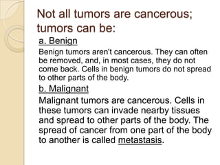 Not all tumors are cancerous;
tumors can be:
a. Benign
Benign tumors aren't cancerous. They can often
be removed, and, in most cases, they do not
come back. Cells in benign tumors do not spread
to other parts of the body.
b. Malignant
Malignant tumors are cancerous. Cells in
these tumors can invade nearby tissues
and spread to other parts of the body. The
spread of cancer from one part of the body
to another is called metastasis.
 