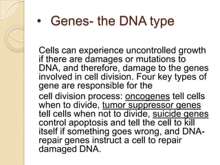 • Genes- the DNA type

Cells can experience uncontrolled growth
if there are damages or mutations to
DNA, and therefore, damage to the genes
involved in cell division. Four key types of
gene are responsible for the
cell division process: oncogenes tell cells
when to divide, tumor suppressor genes
tell cells when not to divide, suicide genes
control apoptosis and tell the cell to kill
itself if something goes wrong, and DNA-
repair genes instruct a cell to repair
damaged DNA.
 
