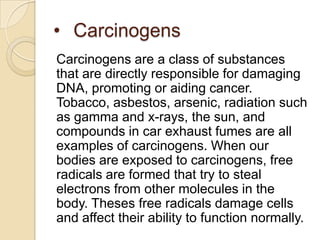 • Carcinogens
Carcinogens are a class of substances
that are directly responsible for damaging
DNA, promoting or aiding cancer.
Tobacco, asbestos, arsenic, radiation such
as gamma and x-rays, the sun, and
compounds in car exhaust fumes are all
examples of carcinogens. When our
bodies are exposed to carcinogens, free
radicals are formed that try to steal
electrons from other molecules in the
body. Theses free radicals damage cells
and affect their ability to function normally.
 