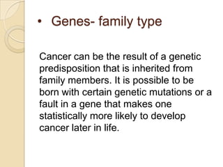 • Genes- family type

Cancer can be the result of a genetic
predisposition that is inherited from
family members. It is possible to be
born with certain genetic mutations or a
fault in a gene that makes one
statistically more likely to develop
cancer later in life.
 