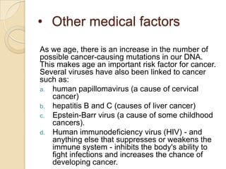 • Other medical factors
As we age, there is an increase in the number of
possible cancer-causing mutations in our DNA.
This makes age an important risk factor for cancer.
Several viruses have also been linked to cancer
such as:
a. human papillomavirus (a cause of cervical
   cancer)
b. hepatitis B and C (causes of liver cancer)
c. Epstein-Barr virus (a cause of some childhood
   cancers).
d. Human immunodeficiency virus (HIV) - and
   anything else that suppresses or weakens the
   immune system - inhibits the body's ability to
   fight infections and increases the chance of
   developing cancer.
 
