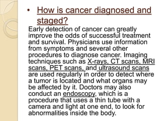 • How is cancer diagnosed and
  staged?
Early detection of cancer can greatly
improve the odds of successful treatment
and survival. Physicians use information
from symptoms and several other
procedures to diagnose cancer. Imaging
techniques such as X-rays, CT scans, MRI
scans, PET scans, and ultrasound scans
are used regularly in order to detect where
a tumor is located and what organs may
be affected by it. Doctors may also
conduct an endoscopy, which is a
procedure that uses a thin tube with a
camera and light at one end, to look for
abnormalities inside the body.
 