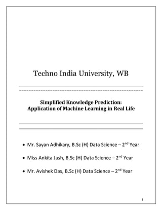1
Techno India University, WB
−−−−−−−−−−−−−−−−−−−−−−−−−−−−−−−−−−−−−−−−−−−−−−−−−−−−
Simplified Knowledge Prediction:
Application of Machine Learning in Real Life
____________________________________________________
____________________________________________________
 Mr. Sayan Adhikary, B.Sc (H) Data Science – 2nd
Year
 Miss Ankita Jash, B.Sc (H) Data Science – 2nd
Year
 Mr. Avishek Das, B.Sc (H) Data Science – 2nd
Year
 