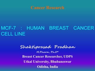 MCF-7 : HUMAN BREAST CANCER
CELL LINE
Shaktiprasad Pradhan
M.Pharm, Ph.D*
Breast Cancer Researcher, UDPS
Utkal University, Bhubaneswar
Odisha, India
Cancer Research
 
