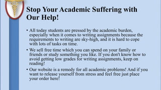 Stop Your Academic Suffering with
Our Help!
• All today students are pressed by the academic burden,
especially when it comes to writing assignments because the
requirements to writing are sky-high, and it is hard to cope
with lots of tasks on time.
• We sell free time which you can spend on your family or
friends or study something you like. If you don't know how to
avoid getting low grades for writing assignments, keep on
reading!
• Our website is a remedy for all academic problems! And if you
want to release yourself from stress and feel free just place
your order here!
 