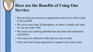 Here are the Benefits of Using Our
Service:
• We can help you choose an appropriate topic if you find it hard
to do yourself.
• We cover more than 70 disciplines, so there is hardly any topic
we can not cope with!
• We create eye-catching introduction and clear and substantial
conclusion.
• All essays are coherent works that are easy to read.
• Facts and convincing arguments to support your essay topic.
 