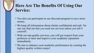 Here Are The Benefits Of Using Our
Service:
• You also can participate in our discount program to save more
money.
• We keep all information about clients confidential and safe. No
one can find out that you used our services unless you tell it
yourself.
• With our top-quality services, you will get respect from your
professor or tutor and improve your academic reputation
immediately.
• We aim to enhance your academic performance by creating the
highest quality written essays!
 