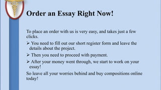 Order an Essay Right Now!
To place an order with us is very easy, and takes just a few
clicks.
 You need to fill out our short register form and leave the
details about the project.
 Then you need to proceed with payment.
 After your money went through, we start to work on your
essay!
So leave all your worries behind and buy compositions online
today!
 
